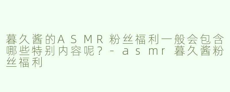 暮久酱的ASMR粉丝福利一般会包含哪些特别内容呢？-asmr暮久酱粉丝福利
