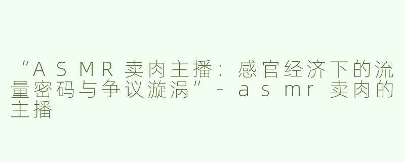 “ASMR卖肉主播：感官经济下的流量密码与争议漩涡”-asmr卖肉的主播