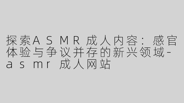 探索ASMR成人内容：感官体验与争议并存的新兴领域-asmr成人网站