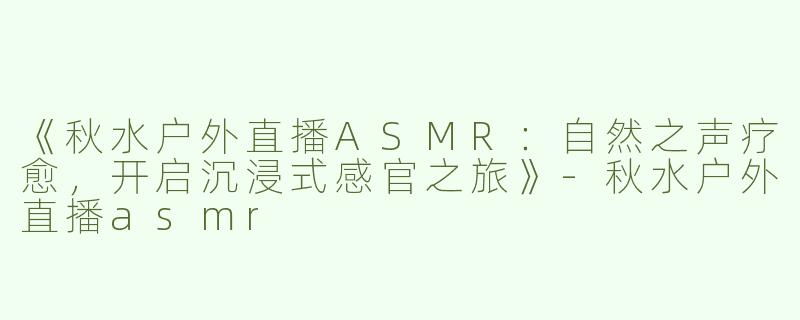 《秋水户外直播ASMR：自然之声疗愈，开启沉浸式感官之旅》-秋水户外直播asmr