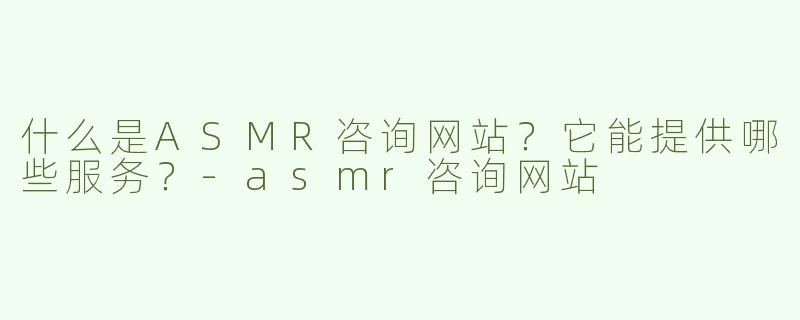 什么是ASMR咨询网站？它能提供哪些服务？-asmr咨询网站