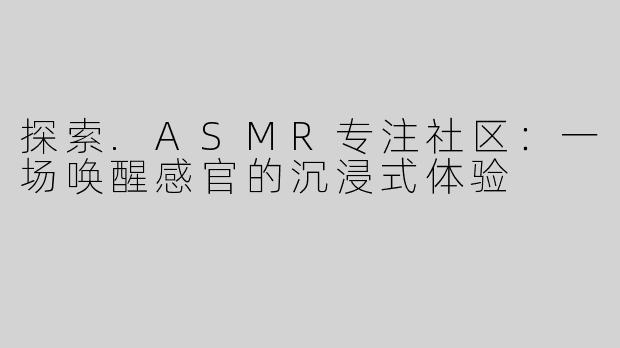 探索.ASMR专注社区：一场唤醒感官的沉浸式体验
