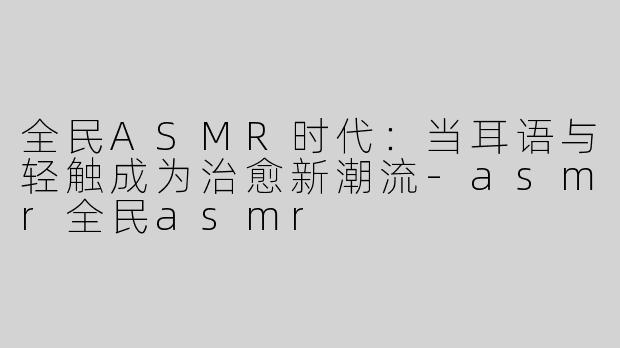 全民ASMR时代：当耳语与轻触成为治愈新潮流-asmr全民asmr