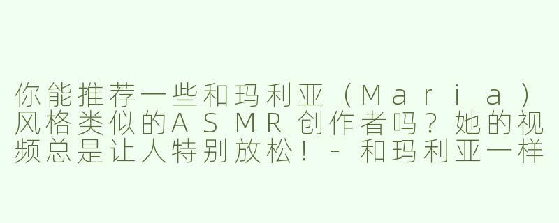 你能推荐一些和玛利亚（Maria）风格类似的ASMR创作者吗？她的视频总是让人特别放松！-和玛利亚一样的asmr