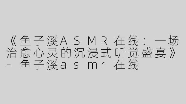 《鱼子溪ASMR在线：一场治愈心灵的沉浸式听觉盛宴》-鱼子溪asmr在线