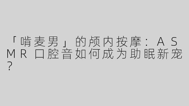 「啃麦男」的颅内按摩：ASMR口腔音如何成为助眠新宠？