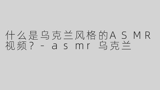 什么是乌克兰风格的ASMR视频？-asmr乌克兰
