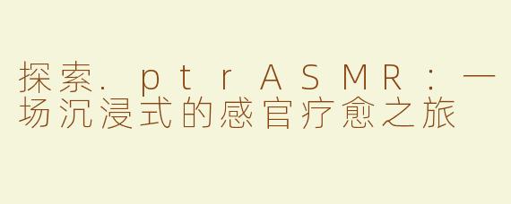 探索.ptrASMR：一场沉浸式的感官疗愈之旅