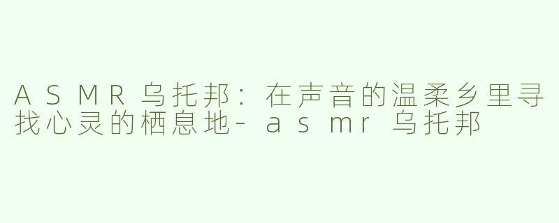 ASMR乌托邦：在声音的温柔乡里寻找心灵的栖息地-asmr乌托邦