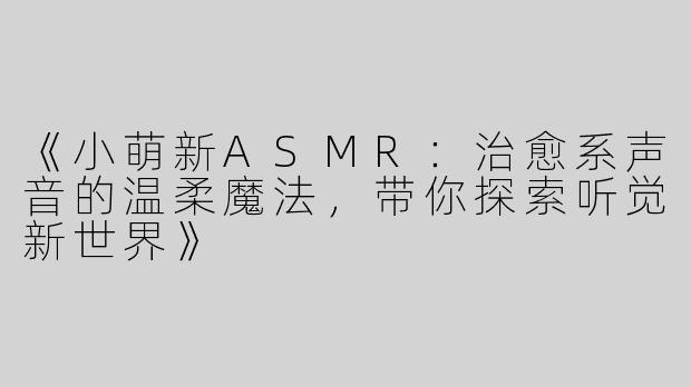 《小萌新ASMR：治愈系声音的温柔魔法，带你探索听觉新世界》