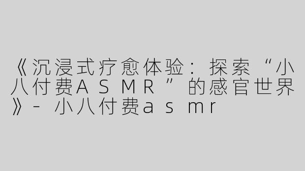 《沉浸式疗愈体验：探索“小八付费ASMR”的感官世界》-小八付费asmr