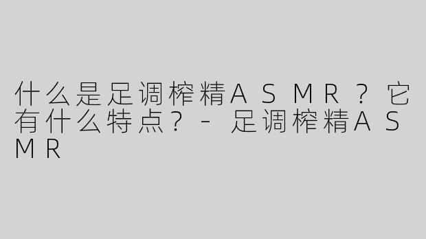 什么是足调榨精ASMR？它有什么特点？-足调榨精ASMR