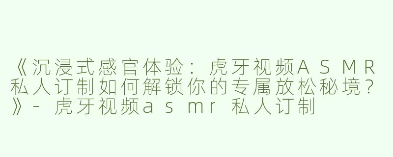 《沉浸式感官体验：虎牙视频ASMR私人订制如何解锁你的专属放松秘境？》-虎牙视频asmr私人订制