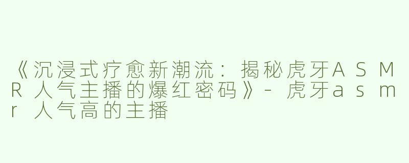 《沉浸式疗愈新潮流：揭秘虎牙ASMR人气主播的爆红密码》-虎牙asmr人气高的主播