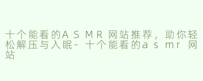 十个能看的ASMR网站推荐，助你轻松解压与入眠-十个能看的asmr网站