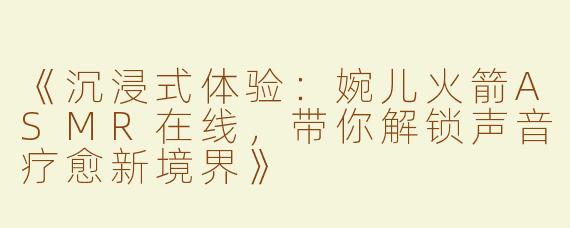 《沉浸式体验：婉儿火箭ASMR在线，带你解锁声音疗愈新境界》