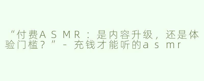 “付费ASMR：是内容升级，还是体验门槛？”-充钱才能听的asmr