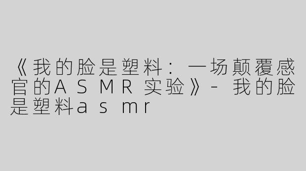 《我的脸是塑料：一场颠覆感官的ASMR实验》-我的脸是塑料asmr
