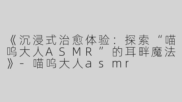 《沉浸式治愈体验：探索“喵呜大人ASMR”的耳畔魔法》-喵呜大人asmr