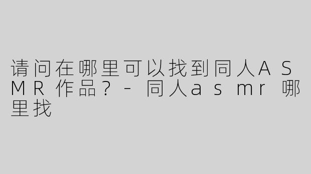 请问在哪里可以找到同人ASMR作品？-同人asmr哪里找