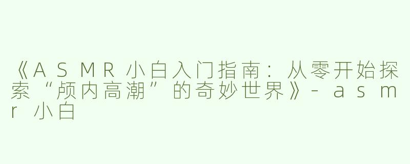 《ASMR小白入门指南：从零开始探索“颅内高潮”的奇妙世界》-asmr小白
