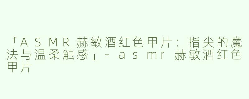 「ASMR赫敏酒红色甲片：指尖的魔法与温柔触感」-asmr赫敏酒红色甲片