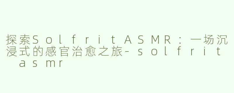 探索SolfritASMR：一场沉浸式的感官治愈之旅-solfrit asmr