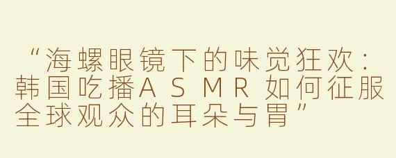 “海螺眼镜下的味觉狂欢：韩国吃播ASMR如何征服全球观众的耳朵与胃”