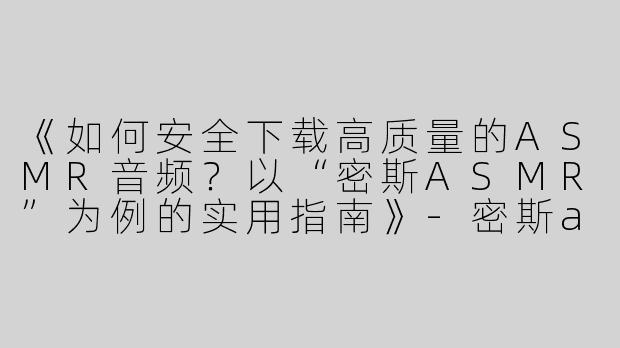 《如何安全下载高质量的ASMR音频？以“密斯ASMR”为例的实用指南》-密斯asmr下载