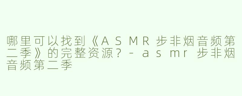 哪里可以找到《ASMR步非烟音频第二季》的完整资源？-asmr步非烟音频第二季