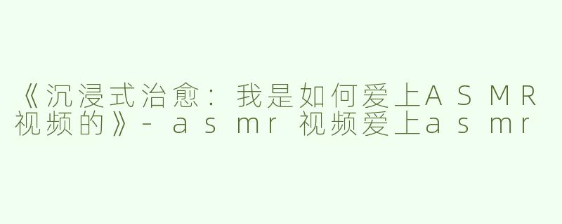 《沉浸式治愈：我是如何爱上ASMR视频的》-asmr视频爱上asmr