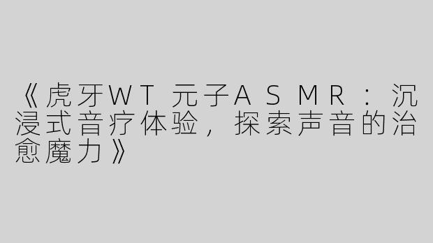 《虎牙WT元子ASMR：沉浸式音疗体验，探索声音的治愈魔力》