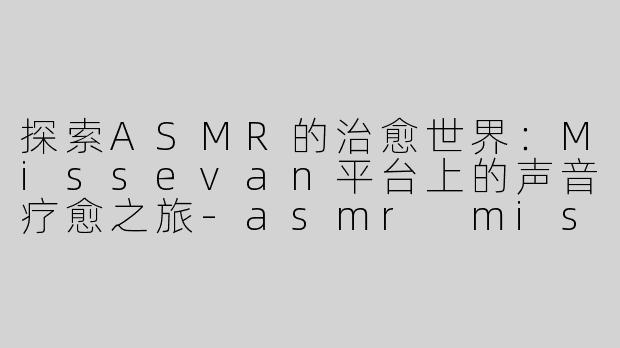 探索ASMR的治愈世界：Missevan平台上的声音疗愈之旅-asmr missevan