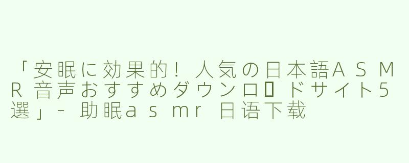 「安眠に効果的！人気の日本語ASMR音声おすすめダウンロードサイト5選」-助眠asmr日语下载
