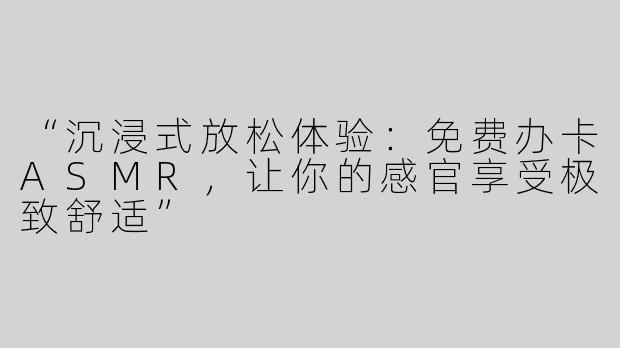 “沉浸式放松体验：免费办卡ASMR，让你的感官享受极致舒适”
