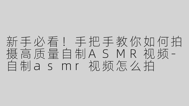 新手必看！手把手教你如何拍摄高质量自制ASMR视频-自制asmr视频怎么拍