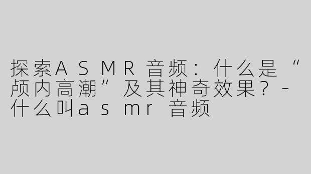 探索ASMR音频：什么是“颅内高潮”及其神奇效果？-什么叫asmr音频