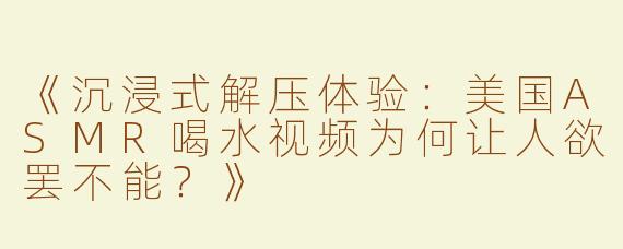 《沉浸式解压体验：美国ASMR喝水视频为何让人欲罢不能？》