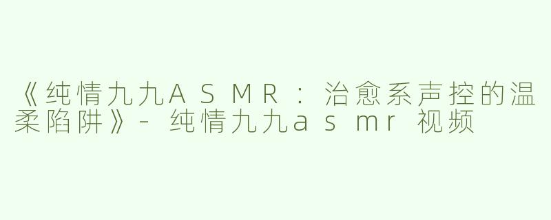 《纯情九九ASMR：治愈系声控的温柔陷阱》-纯情九九asmr视频