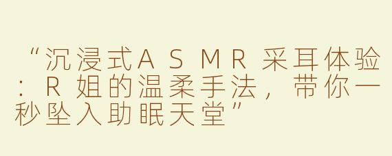 “沉浸式ASMR采耳体验：R姐的温柔手法，带你一秒坠入助眠天堂”