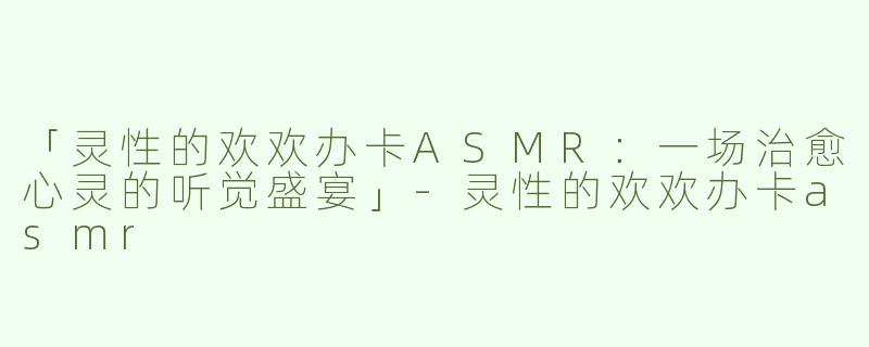 「灵性的欢欢办卡ASMR：一场治愈心灵的听觉盛宴」-灵性的欢欢办卡asmr