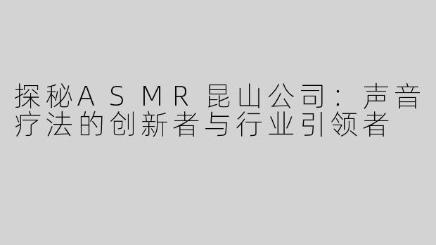 探秘ASMR昆山公司：声音疗法的创新者与行业引领者