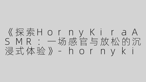 《探索HornyKiraASMR：一场感官与放松的沉浸式体验》-hornykira asmr