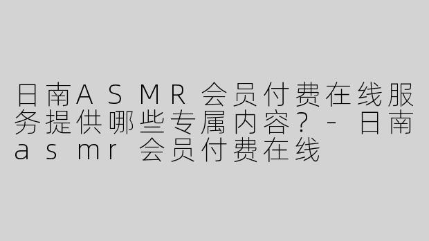 日南ASMR会员付费在线服务提供哪些专属内容？-日南asmr会员付费在线