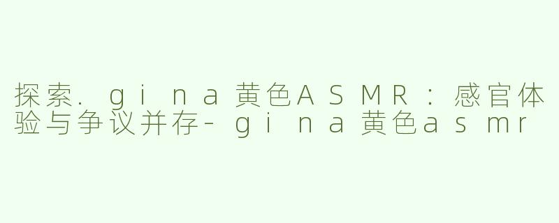 探索.gina黄色ASMR：感官体验与争议并存-gina黄色asmr