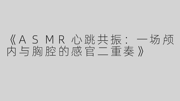 《ASMR心跳共振：一场颅内与胸腔的感官二重奏》
