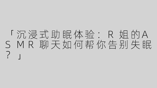 「沉浸式助眠体验：R姐的ASMR聊天如何帮你告别失眠？」
