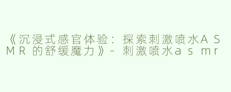 《沉浸式感官体验：探索刺激喷水ASMR的舒缓魔力》-刺激喷水asmr