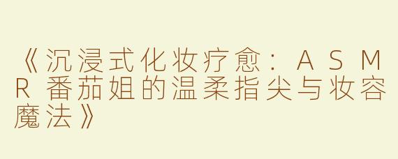 《沉浸式化妆疗愈：ASMR番茄姐的温柔指尖与妆容魔法》