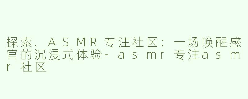 探索.ASMR专注社区：一场唤醒感官的沉浸式体验